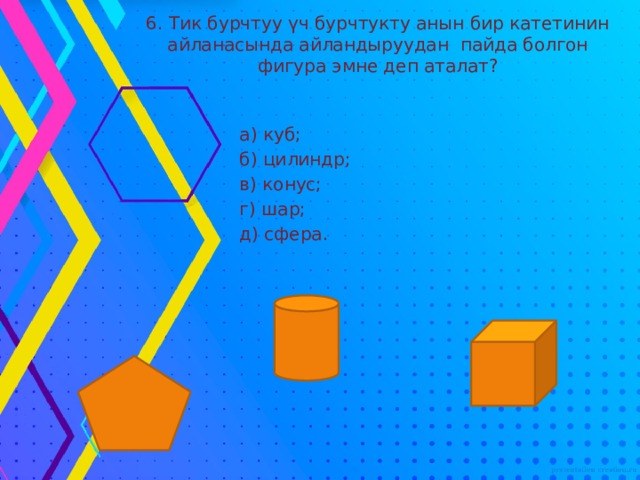 6. Тик бурчтуу үч бурчтукту анын бир катетинин айланасында айландыруудан пайда болгон фигура эмне деп аталат?  а) куб;  б) цилиндр;  в) конус;  г) шар;  д) сфера. 
