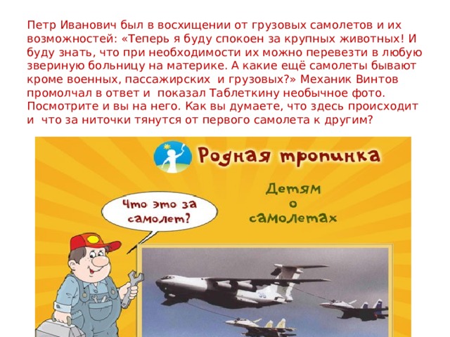 Петр Иванович был в восхищении от грузовых самолетов и их возможностей: «Теперь я буду спокоен за крупных животных! И буду знать, что при необходимости их можно перевезти в любую звериную больницу на материке. А какие ещё самолеты бывают кроме военных, пассажирских  и грузовых?» Механик Винтов промолчал в ответ и  показал Таблеткину необычное фото. Посмотрите и вы на него. Как вы думаете, что здесь происходит и  что за ниточки тянутся от первого самолета к другим? 