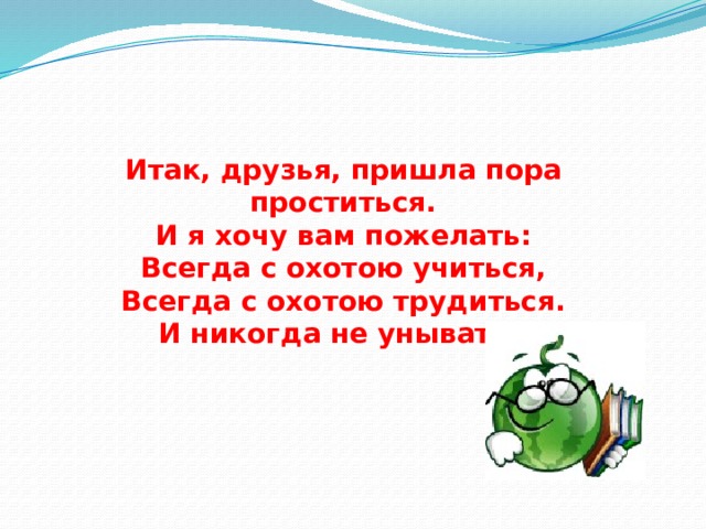 Итак, друзья, пришла пора проститься.  И я хочу вам пожелать:  Всегда с охотою учиться,  Всегда с охотою трудиться.  И никогда не унывать.  