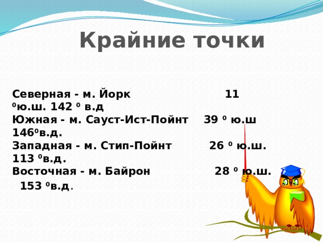 Крайние точки Северная - м. Йорк 11 0 ю.ш. 142 0 в.д Южная - м. Сауст-Ист-Пойнт 39 0 ю.ш 146 0 в.д. Западная - м. Стип-Пойнт 26 0 ю.ш. 113 0 в.д. Восточная - м. Байрон 28 0 ю.ш. 153 0 в.д .   