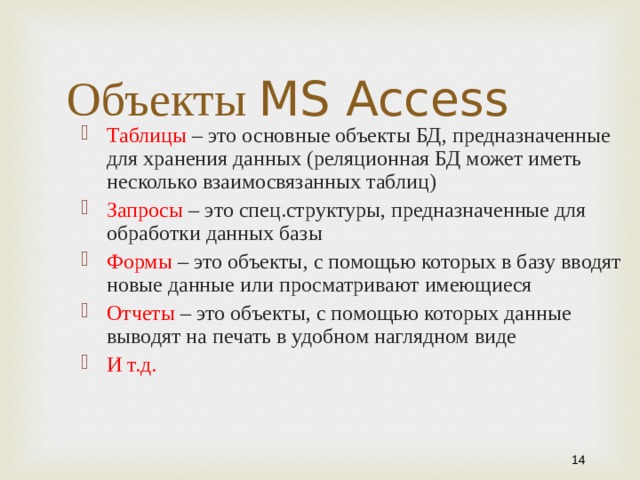 Объекты MS Access Таблицы – это основные объекты БД, предназначенные для хранения данных (реляционная БД может иметь несколько взаимосвязанных таблиц) Запросы – это спец.структуры, предназначенные для обработки данных базы Формы – это объекты, с помощью которых в базу вводят новые данные или просматривают имеющиеся Отчеты – это объекты, с помощью которых данные выводят на печать в удобном наглядном виде И т.д. 10 