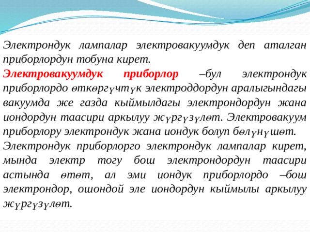 Электрондук лампалар электровакуумдук деп аталган приборлордун тобуна кирет. Электровакуумдук приборлор –бул электрондук приборлордо өткөргүчтүк электроддордун аралыгындагы вакуумда же газда кыймылдагы электрондордун жана иондордун таасири аркылуу жүргүзүлөт. Электровакуум приборлору электрондук жана иондук болуп бөлүнүшөт. Электрондук приборлорго электрондук лампалар кирет, мында электр тогу бош электрондордун таасири астында өтөт, ал эми иондук приборлордо –бош электрондор, ошондой эле иондордун кыймылы аркылуу жүргүзүлөт.   