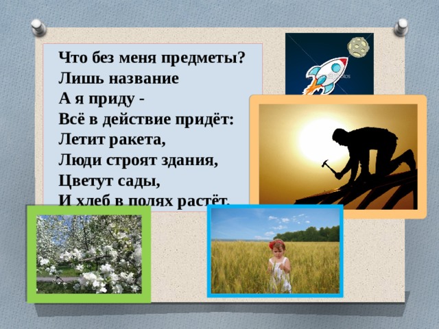 Что без меня предметы? Лишь название А я приду - Всё в действие придёт: Летит ракета, Люди строят здания, Цветут сады, И хлеб в полях растёт. 