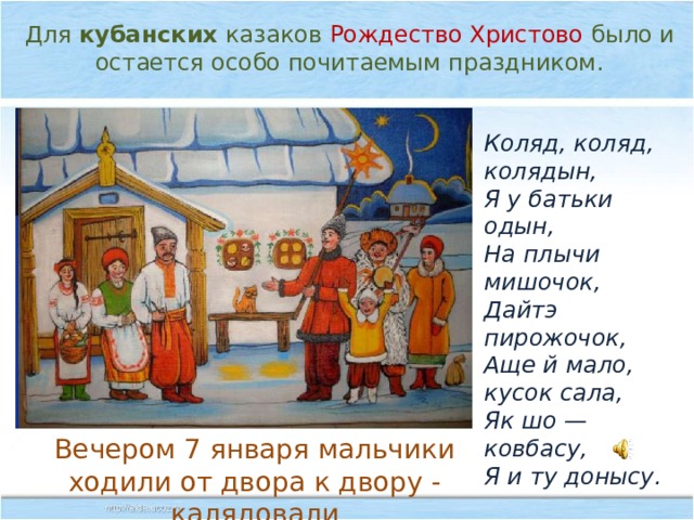 Для  кубанских  казаков Рождество Христово было и остается особо почитаемым праздником. Коляд, коляд, колядын, Я у батьки одын, На плычи мишочок, Дайтэ пирожочок, Аще й мало, кусок сала, Як шо — ковбасу, Я и ту донысу. Вечером 7 января мальчики ходили от двора к двору - калядовали 
