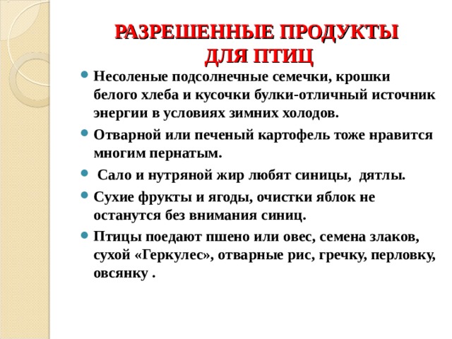 РАЗРЕШЕННЫЕ ПРОДУКТЫ  ДЛЯ ПТИЦ Несоленые подсолнечные семечки, крошки белого хлеба и кусочки булки-отличный источник энергии в условиях зимних холодов. Отварной или печеный картофель тоже нравится многим пернатым.  Сало и нутряной жир любят синицы, дятлы. Сухие фрукты и ягоды, очистки яблок не останутся без внимания синиц. Птицы поедают пшено или овес, семена злаков, сухой «Геркулес», отварные рис, гречку, перловку, овсянку .  