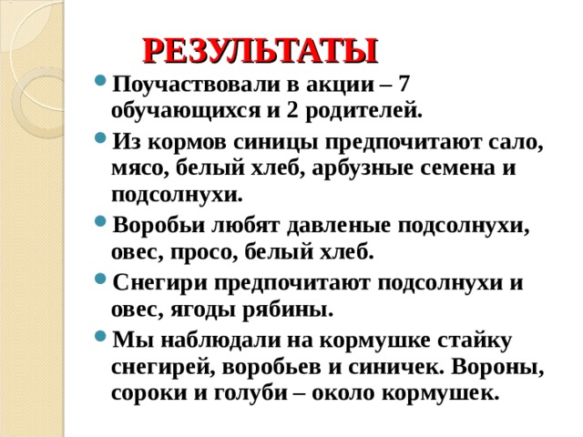 РЕЗУЛЬТАТЫ Поучаствовали в акции – 7 обучающихся и 2 родителей. Из кормов синицы предпочитают сало, мясо, белый хлеб, арбузные семена и подсолнухи. Воробьи любят давленые подсолнухи, овес, просо, белый хлеб. Снегири предпочитают подсолнухи и овес, ягоды рябины. Мы наблюдали на кормушке стайку снегирей, воробьев и синичек. Вороны, сороки и голуби – около кормушек.   