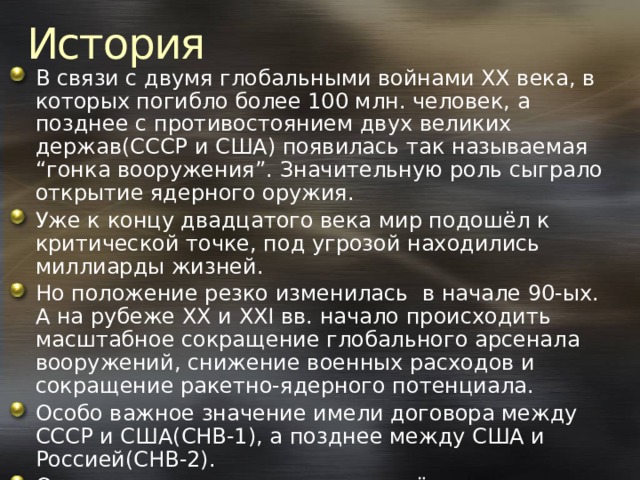 История В связи с двумя глобальными войнами XX века, в которых погибло более 100 млн. человек, а позднее с противостоянием двух великих держав(СССР и США) появилась так называемая “гонка вооружения”. Значительную роль сыграло открытие ядерного оружия. Уже к концу двадцатого века мир подошёл к критической точке, под угрозой находились миллиарды жизней. Но положение резко изменилась в начале 90-ых. А на рубеже XX и XXI вв. начало происходить масштабное сокращение глобального арсенала вооружений, снижение военных расходов и сокращение ракетно-ядерного потенциала. Особо важное значение имели договора между СССР и США(СНВ-1), а позднее между США и Россией(СНВ-2). Однако угроза по-прежнему остаётся в силе. 