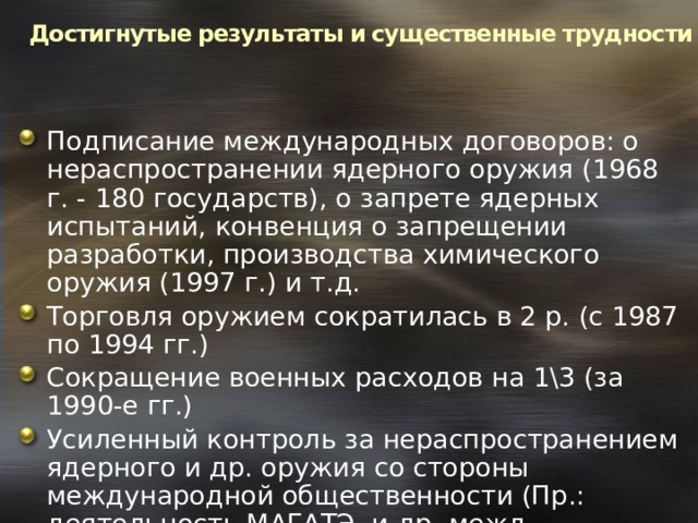 Достигнутые результаты и существенные трудности Подписание международных договоров: о нераспространении ядерного оружия (1968 г. - 180 государств), о запрете ядерных испытаний, конвенция о запрещении разработки, производства химического оружия (1997 г.) и т.д. Торговля оружием сократилась в 2 р. (с 1987 по 1994 гг.) Сокращение военных расходов на 1\3 (за 1990-е гг.) Усиленный контроль за нераспространением ядерного и др. оружия со стороны международной общественности (Пр.: деятельность МАГАТЭ, и др. межд. организаций) 