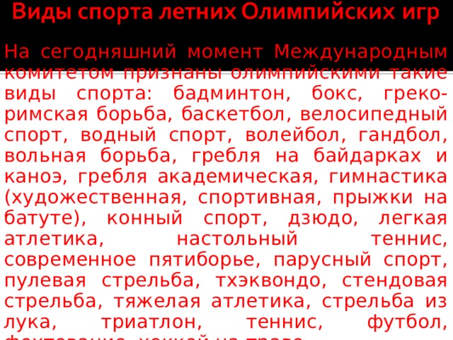 На сегодняшний момент Международным комитетом признаны олимпийскими такие виды спорта: бадминтон, бокс, греко-римская борьба, баскетбол, велосипедный спорт, водный спорт, волейбол, гандбол, вольная борьба, гребля на байдарках и каноэ, гребля академическая, гимнастика (художественная, спортивная, прыжки на батуте), конный спорт, дзюдо, легкая атлетика, настольный теннис, современное пятиборье, парусный спорт, пулевая стрельба, тхэквондо, стендовая стрельба, тяжелая атлетика, стрельба из лука, триатлон, теннис, футбол, фехтование, хоккей на траве. 