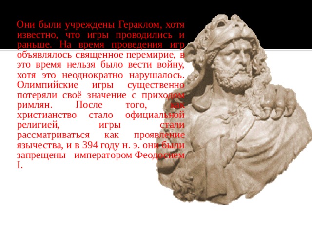  Они были учреждены Гераклом, хотя известно, что игры проводились и раньше. На время проведения игр объявлялось священное перемирие, в это время нельзя было вести войну, хотя это неоднократно нарушалось. Олимпийские игры существенно потеряли своё значение с приходом римлян. После того, как христианство стало официальной религией, игры стали рассматриваться как проявление язычества, и в 394 году н. э. они были запрещены императором Феодосием I .  