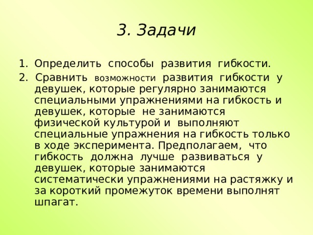 3. Задачи Определить способы развития гибкости. 2. Сравнить возможности развития гибкости у девушек, которые регулярно занимаются специальными упражнениями на гибкость и девушек, которые не занимаются физической культурой и выполняют специальные упражнения на гибкость только в ходе эксперимента. Предполагаем, что гибкость должна лучше развиваться у девушек, которые занимаются систематически упражнениями на растяжку и за короткий промежуток времени выполнят шпагат. 