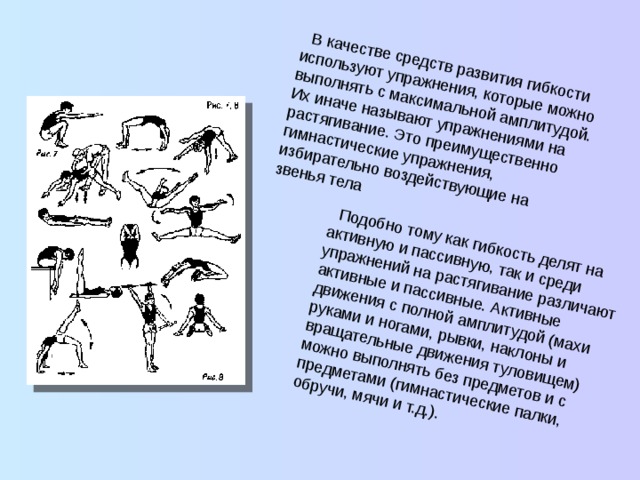  В качестве средств развития гибкости используют упражнения, которые можно выполнять с максимальной амплитудой. Их иначе называют упражнениями на растягивание. Это преимущественно гимнастические упражнения, избирательно воздействующие на звенья тела  Подобно тому как гибкость делят на активную и пассивную, так и среди упражнений на растягивание различают активные и пассивные. Активные движения с полной амплитудой (махи руками и ногами, рывки, наклоны и вращательные движения туловищем) можно выполнять без предметов и с предме­тами (гимнастические палки, обручи, мячи и т.д.). 