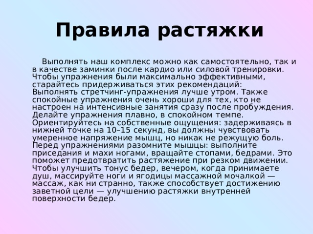  Правила растяжки  Выполнять наш комплекс можно как самостоятельно, так и в качестве заминки после кардио или силовой тренировки. Чтобы упражнения были максимально эффективными, старайтесь придерживаться этих рекомендаций:  Выполнять стретчинг-упражнения лучше утром. Также спокойные упражнения очень хороши для тех, кто не настроен на интенсивные занятия сразу после пробуждения.  Делайте упражнения плавно, в спокойном темпе. Ориентируйтесь на собственные ощущения: задерживаясь в нижней точке на 10–15 секунд, вы должны чувствовать умеренное напряжение мышц, но никак не режущую боль.  Перед упражнениями разомните мышцы: выполните приседания и махи ногами, вращайте стопами, бедрами. Это поможет предотвратить растяжение при резком движении.  Чтобы улучшить тонус бедер, вечером, когда принимаете душ, массируйте ноги и ягодицы массажной мочалкой — массаж, как ни странно, также способствует достижению заветной цели — улучшению растяжки внутренней поверхности бедер.  