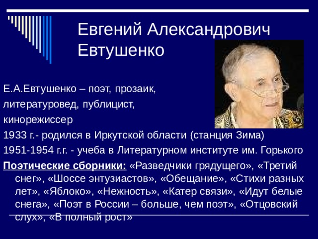 Евгений Александрович Евтушенко Е.А.Евтушенко – поэт, прозаик, литературовед, публицист, кинорежиссер 1933 г.- родился в Иркутской области (станция Зима) 1951-1954 г.г. - учеба в Литературном институте им. Горького Поэтические сборники: «Разведчики грядущего», «Третий снег», «Шоссе энтузиастов», «Обещание», «Стихи разных лет», «Яблоко», «Нежность», «Катер связи», «Идут белые снега», «Поэт в России – больше, чем поэт», «Отцовский слух», «В полный рост» 