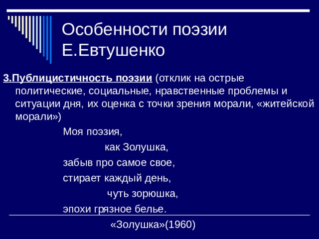 Особенности поэзии Е.Евтушенко 3.Публицистичность поэзии (отклик на острые политические, социальные, нравственные проблемы и ситуации дня, их оценка с точки зрения морали, «житейской морали»)  Моя поэзия,  как Золушка,  забыв про самое свое,  стирает каждый день,  чуть зорюшка,  эпохи грязное белье.  «Золушка»(1960) 
