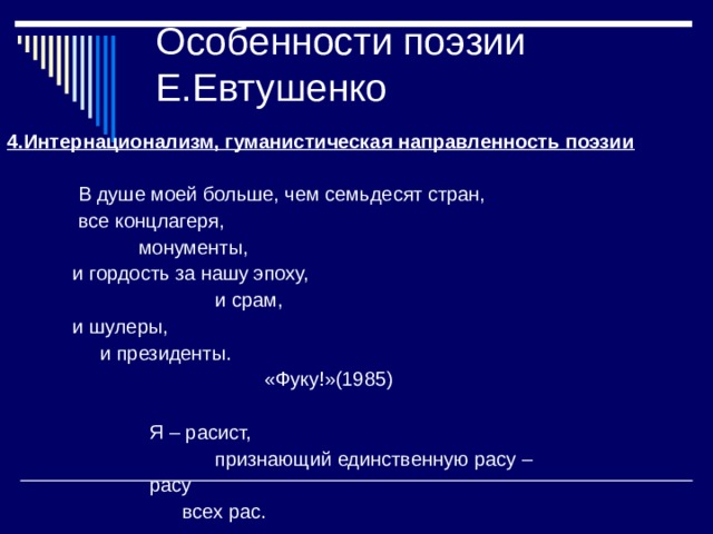 Особенности поэзии Е.Евтушенко 4.Интернационализм, гуманистическая направленность поэзии   В душе моей больше, чем семьдесят стран,  все концлагеря,  монументы,  и гордость за нашу эпоху,  и срам,  и шулеры,  и президенты.  «Фуку!»(1985)  Я – расист,  признающий единственную расу –  расу  всех рас. 