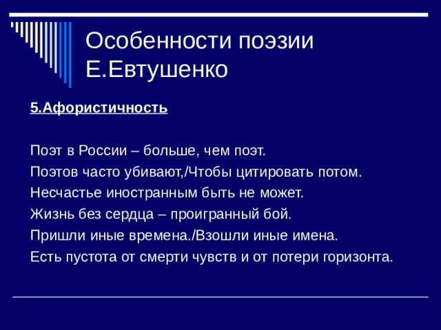Особенности поэзии Е.Евтушенко 5.Афористичность  Поэт в России – больше, чем поэт. Поэтов часто убивают,/Чтобы цитировать потом. Несчастье иностранным быть не может. Жизнь без сердца – проигранный бой. Пришли иные времена./Взошли иные имена. Есть пустота от смерти чувств и от потери горизонта. 