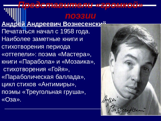 Представители «громкой» поэзии Андрей Андреевич Вознесенский . Печататься начал с 1958 года. Наиболее заметные книги и стихотворения периода «оттепели»: поэма «Мастера», книги «Парабола» и «Мозаика»,  стихотворения «Гойя», «Параболическая баллада», цикл стихов «Антимиры», поэмы «Треугольная груша», «Оза». 
