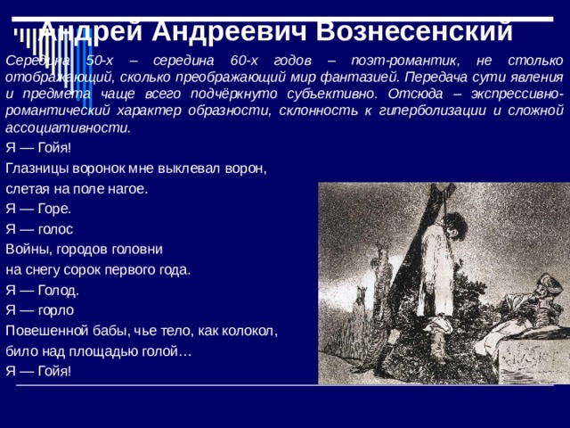 Андрей Андреевич Вознесенский Середина 50-х – середина 60-х годов – поэт-романтик, не столько отображающий, сколько преображающий мир фантазией. Передача сути явления и предмета чаще всего подчёркнуто субъективно. Отсюда – экспрессивно-романтический характер образности, склонность к гиперболизации и сложной ассоциативности. Я — Гойя! Глазницы воронок мне выклевал ворон, слетая на поле нагое. Я — Горе. Я — голос Войны, городов головни на снегу сорок первого года. Я — Голод. Я — горло Повешенной бабы, чье тело, как колокол, било над площадью голой… Я — Гойя! 