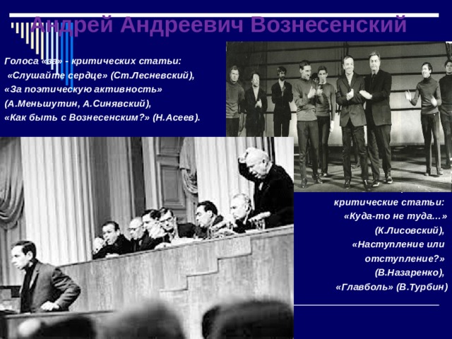 Андрей Андреевич Вознесенский Голоса «за» - критических статьи:  «Слушайте сердце» (Ст.Лесневский), «За поэтическую активность» (А.Меньшутин, А.Синявский), «Как быть с Вознесенским?» (Н.Асеев).     Голоса «против» - критические статьи: «Куда-то не туда…»  (К.Лисовский), «Наступление или отступление?» (В.Назаренко), «Главболь» (В.Турбин)  
