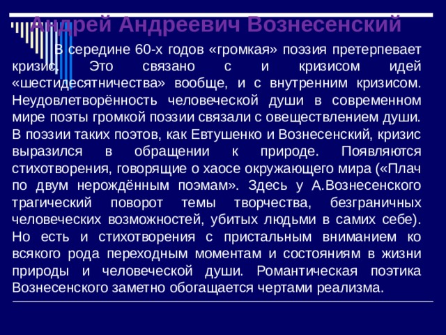 Андрей Андреевич Вознесенский В середине 60-х годов «громкая» поэзия претерпевает кризис. Это связано с и кризисом идей «шестидесятничества» вообще, и с внутренним кризисом. Неудовлетворённость человеческой души в современном мире поэты громкой поэзии связали с овеществлением души. В поэзии таких поэтов, как Евтушенко и Вознесенский, кризис выразился в обращении к природе. Появляются стихотворения, говорящие о хаосе окружающего мира («Плач по двум нерождённым поэмам». Здесь у А.Вознесенского трагический поворот темы творчества, безграничных человеческих возможностей, убитых людьми в самих себе). Но есть и стихотворения с пристальным вниманием ко всякого рода переходным моментам и состояниям в жизни природы и человеческой души. Романтическая поэтика Вознесенского заметно обогащается чертами реализма. 