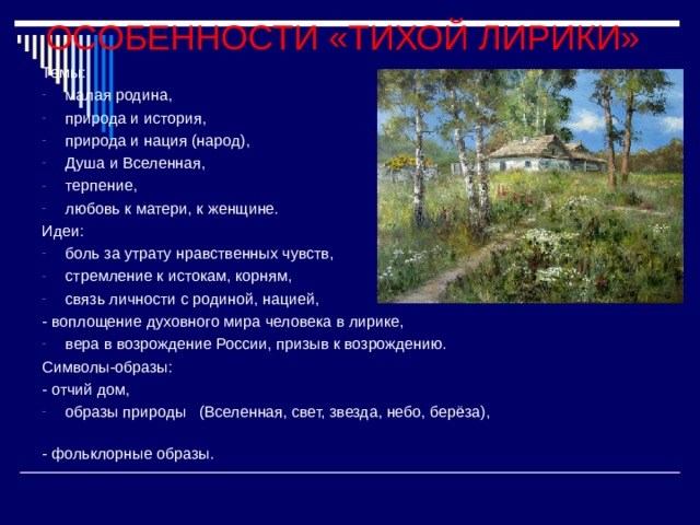 ОСОБЕННОСТИ «ТИХОЙ ЛИРИКИ» Темы: малая родина, природа и история, природа и нация (народ), Душа и Вселенная, терпение, любовь к матери, к женщине. Идеи: боль за утрату нравственных чувств, стремление к истокам, корням, связь личности с родиной, нацией, - воплощение духовного мира человека в лирике, вера в возрождение России, призыв к возрождению. Символы-образы:  - отчий дом, образы природы   (Вселенная, свет, звезда, небо, берёза),                                                                       - фольклорные образы. 