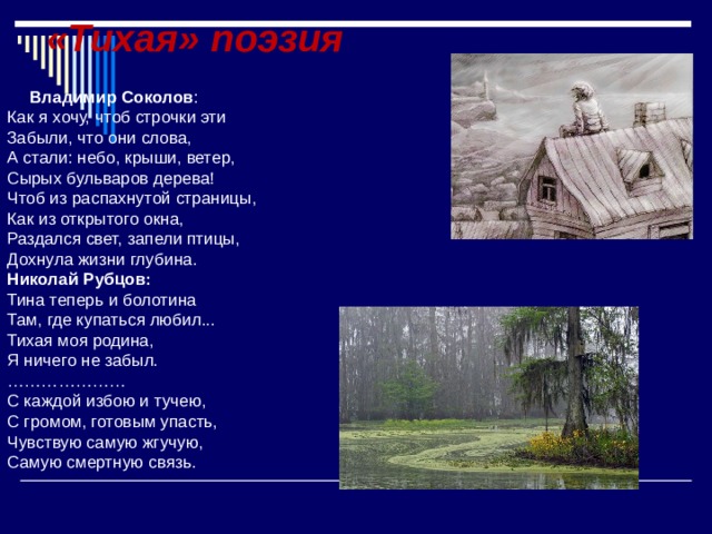 «Тихая» поэзия    Владимир Соколов : Как я хочу, чтоб строчки эти Забыли, что они слова, А стали: небо, крыши, ветер, Сырых бульваров дерева! Чтоб из распахнутой страницы, Как из открытого окна, Раздался свет, запели птицы, Дохнула жизни глубина. Николай Рубцов: Тина теперь и болотина Там, где купаться любил... Тихая моя родина, Я ничего не забыл. ………………… С каждой избою и тучею, С громом, готовым упасть, Чувствую самую жгучую, Самую смертную связь. 