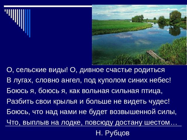 О, сельские виды! О, дивное счастье родиться В лугах, словно ангел, под куполом синих небес! Боюсь я, боюсь я, как вольная сильная птица, Разбить свои крылья и больше не видеть чудес! Боюсь, что над нами не будет возвышенной силы, Что, выплыв на лодке, повсюду достану шестом…  Н. Рубцов 