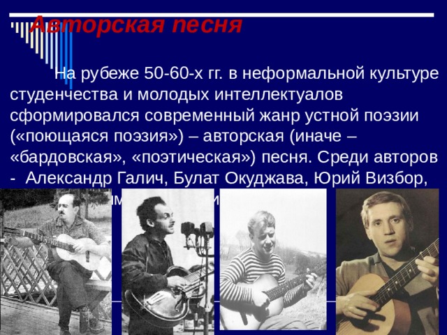 Авторская песня На рубеже 50-60-х гг. в неформальной культуре студенчества и молодых интеллектуалов сформировался современный жанр устной поэзии («поющаяся поэзия») – авторская (иначе – «бардовская», «поэтическая») песня. Среди авторов - Александр Галич, Булат Окуджава, Юрий Визбор, позже Владимир Высоцкий. 