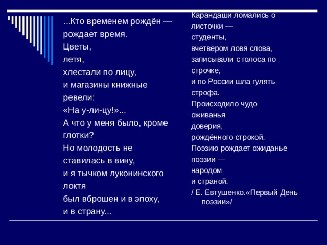 Карандаши ломались о листочки — студенты, вчетвером ловя слова, записывали с голоса по строчке, и по России шла гулять строфа. Происходило чудо оживанья доверия, рождённого строкой. Поэзию рождает ожиданье поэзии — народом и страной. / Е. Евтушенко.«Первый День поэзии»/ ...Кто временем рождён — рождает время. Цветы, летя, хлестали по лицу, и магазины книжные ревели: «На у-ли-цу!»... А что у меня было, кроме глотки? Но молодость не ставилась в вину, и я тычком луконинского локтя был вброшен и в эпоху, и в страну... 