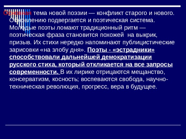 Основная тема новой поэзии — конфликт старого и нового. Обновлению подвергается и поэтическая система. Молодые поэты ломают традиционный ритм — поэтическая фраза становится похожей на выкрик, призыв. Их стихи нередко напоминают публицистические зарисовки «на злобу дня». Поэты - «эстрадники» способствовали дальнейшей демократизации русского стиха, который откликается на все запросы современности.  В их лирике отрицаются мещанство, консерватизм, косность; воспеваются свобода, научно-техническая революция, прогресс, вера в будущее. 