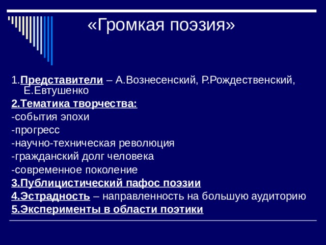«Громкая поэзия» 1. Представители – А.Вознесенский, Р.Рождественский, Е.Евтушенко 2.Тематика творчества:  -события эпохи -прогресс -научно-техническая революция -гражданский долг человека -современное поколение 3.Публицистический пафос поэзии 4.Эстрадность – направленность на большую аудиторию 5.Эксперименты в области поэтики  