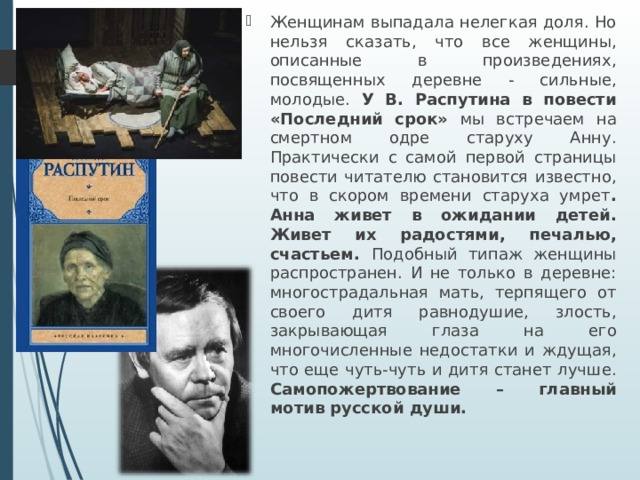 Женщинам выпадала нелегкая доля. Но нельзя сказать, что все женщины, описанные в произведениях, посвященных деревне - сильные, молодые. У В. Распутина в повести «Последний срок» мы встречаем на смертном одре старуху Анну. Практически с самой первой страницы повести читателю становится известно, что в скором времени старуха умрет . Анна живет в ожидании детей. Живет их радостями, печалью, счастьем. Подобный типаж женщины распространен. И не только в деревне: многострадальная мать, терпящего от своего дитя равнодушие, злость, закрывающая глаза на его многочисленные недостатки и ждущая, что еще чуть-чуть и дитя станет лучше. Самопожертвование – главный мотив русской души. 
