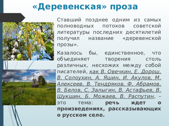«Деревенская» проза Ставший позднее одним из самых полноводных потоков советской литературы последних десятилетий получил название «деревенской прозы». Казалось бы, единственное, что объединяет творения столь различных, несхожих между собой писателей, как В. Овечкин, Е. Дорош, В. Солоухин, А. Яшин, И. Акулов, М. Алексеев, В. Тендряков, Ф. Абрамов, В. Белов, С. Залыгин, В. Астафьев, В. Шукшин, Б. Можаев, В. Распутин , – это тема: речь идет о произведениях, рассказывающих о русском селе. 