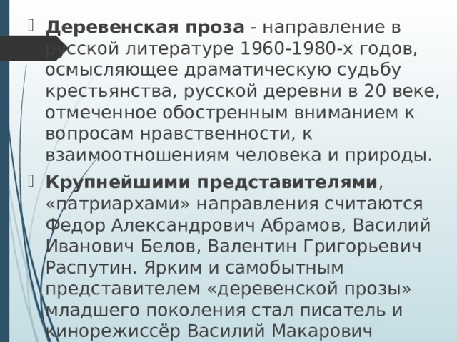 Деревенская проза - направление в русской литературе 1960-1980-х годов, осмысляющее драматическую судьбу крестьянства, русской деревни в 20 веке, отмеченное обостренным вниманием к вопросам нравственности, к взаимоотношениям человека и природы. Крупнейшими представителями , «патриархами» направления считаются Федор Александрович Абрамов, Василий Иванович Белов, Валентин Григорьевич Распутин. Ярким и самобытным представителем «деревенской прозы» младшего поколения стал писатель и кинорежиссёр Василий Макарович Шукшин. Также деревенская проза представлена произведениями Виля Липатова, Виктора Петровича Астафьева, Евгения Носова, Бориса Можаева и других авторов. 