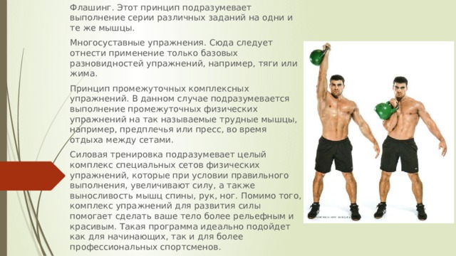 Флашинг. Этот принцип подразумевает выполнение серии различных заданий на одни и те же мышцы. Многосуставные упражнения. Сюда следует отнести применение только базовых разновидностей упражнений, например, тяги или жима. Принцип промежуточных комплексных упражнений. В данном случае подразумевается выполнение промежуточных физических упражнений на так называемые трудные мышцы, например, предплечья или пресс, во время отдыха между сетами. Силовая тренировка подразумевает целый комплекс специальных сетов физических упражнений, которые при условии правильного выполнения, увеличивают силу, а также выносливость мышц спины, рук, ног. Помимо того, комплекс упражнений для развития силы помогает сделать ваше тело более рельефным и красивым. Такая программа идеально подойдет как для начинающих, так и для более профессиональных спортсменов. 