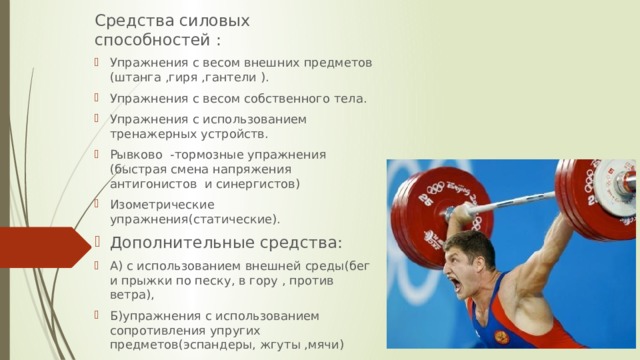 Средства силовых способностей : Упражнения с весом внешних предметов (штанга ,гиря ,гантели ). Упражнения с весом собственного тела. Упражнения с использованием тренажерных устройств. Рывково -тормозные упражнения (быстрая смена напряжения антигонистов и синергистов) Изометрические упражнения(статические). Дополнительные средства: А) с использованием внешней среды(бег и прыжки по песку, в гору , против ветра), Б)упражнения с использованием сопротивления упругих предметов(эспандеры, жгуты ,мячи) В)упражнения с противодействием партнера. 