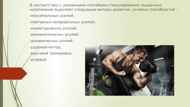 В соответствии с указанными способами стимулирования мышечных напряжений выделяют следующие методы развития силовых способностей : -максимальных усилий; -повторных непредельных усилий; -изометрических усилий; -изокинетических усилий; -динамических усилий; -ударный метод; -круговой тренировки; -игровой. 
