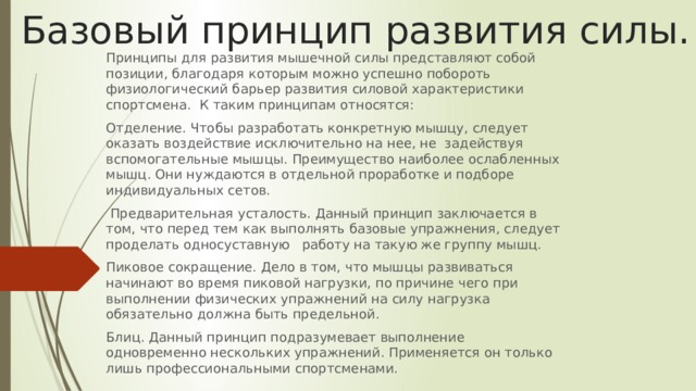 Базовый принцип развития силы. Принципы для развития мышечной силы представляют собой позиции, благодаря которым можно успешно побороть физиологический барьер развития силовой характеристики спортсмена. К таким принципам относятся: Отделение. Чтобы разработать конкретную мышцу, следует оказать воздействие исключительно на нее, не задействуя вспомогательные мышцы. Преимущество наиболее ослабленных мышц. Они нуждаются в отдельной проработке и подборе индивидуальных сетов.  Предварительная усталость. Данный принцип заключается в том, что перед тем как выполнять базовые упражнения, следует проделать односуставную работу на такую же группу мышц. Пиковое сокращение. Дело в том, что мышцы развиваться начинают во время пиковой нагрузки, по причине чего при выполнении физических упражнений на силу нагрузка обязательно должна быть предельной. Блиц. Данный принцип подразумевает выполнение одновременно нескольких упражнений. Применяется он только лишь профессиональными спортсменами. 