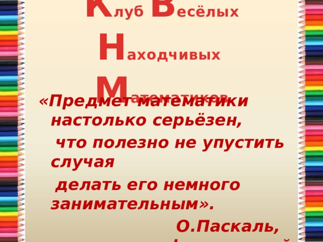 К луб В есёлых Н аходчивых  М атематиков «Предмет математики настолько серьёзен,  что полезно не упустить случая  делать его немного занимательным».  О.Паскаль, французский учёный. 