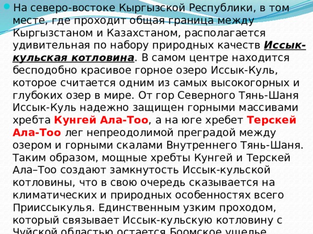 На северо-востоке Кыргызской Республики, в том месте, где проходит общая граница между Кыргызстаном и Казахстаном, располагается удивительная по набору природных качеств  Иссык-кульская котловина . В самом центре находится бесподобно красивое горное озеро Иссык-Куль, которое считается одним из самых высокогорных и глубоких озер в мире. От гор Северного Тянь-Шаня Иссык-Куль надежно защищен горными массивами хребта  Кунгей Ала-Тоо , а на юге хребет Терскей Ала-Тоо лег непреодолимой преградой между озером и горными скалами Внутреннего Тянь-Шаня. Таким образом, мощные хребты Кунгей и Терскей Ала–Тоо создают замкнутость Иссык-кульской котловины, что в свою очередь сказывается на климатических и природных особенностях всего Прииссыкулья. Единственным узким проходом, который связывает Иссык-кульскую котловину с Чуйской областью остается Боомское ущелье. Благодаря реке Чу, которая словно прорезая себе пусть в скалах Кунгея, течет на территорию Чуйской долины.   