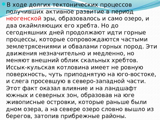 В ходе долгих тектонических процессов получивших активное развитие в период неогенской эры, образовалось и само озеро, и два окаймляющих его хребта. Но до сегодняшних дней продолжают идти горные процессы, которые сопровождаются частыми землетрясениями и обвалами горных пород. Эти движения незначительно и медленно, но меняют внешний облик скальных хребтов. Иссык-кульская котловина имеет не ровную поверхность, чуть приподнятую на юго-востоке, и слега просевшую в северо-западной части. Этот факт оказал влияние и на ландшафт южных и северных зон, образовав на юге живописные островки, которые раньше были дном озера, а на севере озеро словно вышло из берегов, затопив прибрежные районы. 