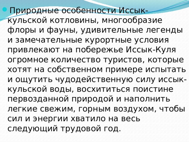 Природные особенности Иссык-кульской котловины, многообразие флоры и фауны, удивительные легенды и замечательные курортные условия привлекают на побережье Иссык-Куля огромное количество туристов, которые хотят на собственном примере испытать и ощутить чудодейственную силу иссык-кульской воды, восхититься поистине первозданной природой и наполнить легкие свежим, горным воздухом, чтобы сил и энергии хватило на весь следующий трудовой год. 