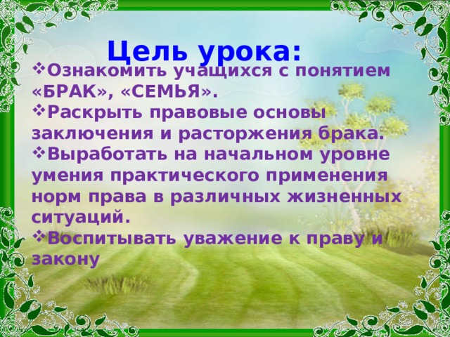 Цель урока: Ознакомить учащихся с понятием «БРАК», «СЕМЬЯ». Раскрыть правовые основы заключения и расторжения брака. Выработать на начальном уровне умения практического применения норм права в различных жизненных ситуаций. Воспитывать уважение к праву и закону  