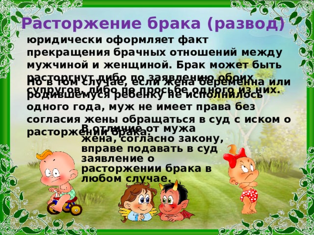 Расторжение брака (развод) юридически оформляет факт прекращения брачных отношений между мужчиной и женщиной. Брак может быть расторгнут либо по заявлению обоих супругов, либо по просьбе одного из них. Но в том случае, если жена беременна или родившемуся ребенку не исполнилось одного года, муж не имеет права без согласия жены обращаться в суд с иском о расторжении брака.  В отличие от мужа жена, согласно закону, вправе подавать в суд заявление о расторжении брака в любом случае. 