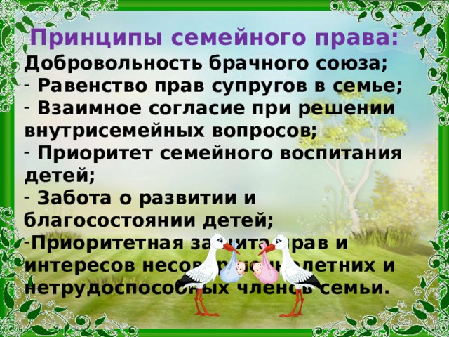 Принципы семейного права: Добровольность брачного союза;  Равенство прав супругов в семье;  Взаимное согласие при решении внутрисемейных вопросов;  Приоритет семейного воспитания детей;  Забота о развитии и благосостоянии детей; Приоритетная защита прав и интересов несовершеннолетних и нетрудоспособных членов семьи. 