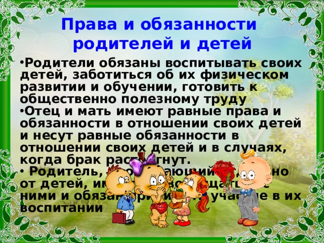 Права и обязанности  родителей и детей Родители обязаны воспитывать своих детей, забо­титься об их физическом развитии и обучении, гото­вить к общественно полезному труду Отец и мать имеют равные права и обязанности в отношении своих детей и несут равные обязанности в отношении своих детей и в случаях, когда брак расторгнут.  Родитель, проживающий отдельно от детей, имеет право общаться с ними и обязан принимать участие в их воспитании 