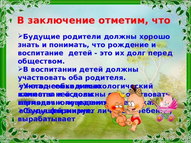 В заключение отметим, что Будущие родители должны хорошо знать и понимать, что рождение и воспитание детей - это их долг перед обществом. В воспитании детей должны участвовать оба родителя. Уклад семьи и психологический климат в ней должны способствовать гармоничному развитию ребенка. Семья формирует личность ребенка, вырабатывает у него необходимые качества и основы взглядов и поведения в будущей жизни. 
