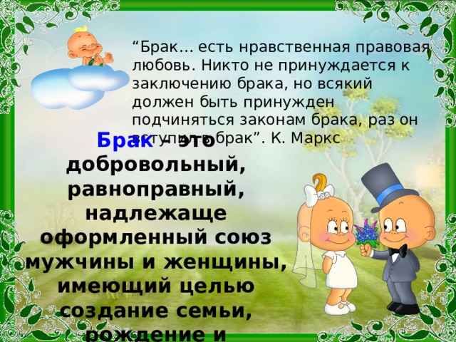 “ Брак… есть нравственная правовая любовь. Никто не принуждается к заключению брака, но всякий должен быть принужден подчиняться законам брака, раз он вступил в брак”. К. Маркс Брак – это добровольный, равноправный, надлежаще оформленный союз мужчины и женщины, имеющий целью создание семьи, рождение и воспитание детей, ведение общего хозяйства. 