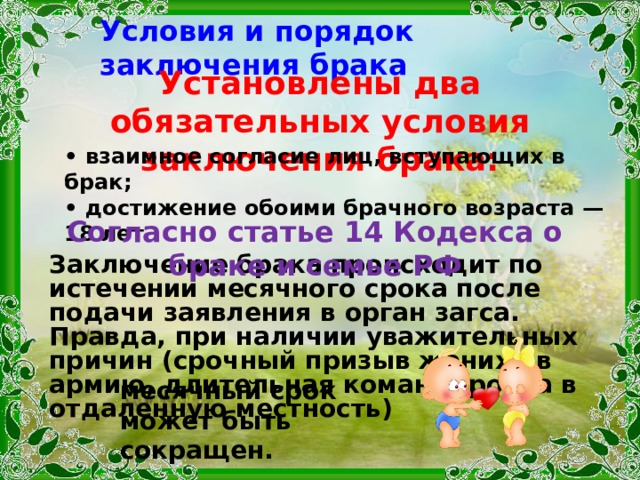 Условия и порядок заключения брака Установлены два обязательных условия заключения брака: • взаимное согласие лиц, вступающих в брак; • достижение обоими брачного возраста — 18 лет . Согласно статье 14 Кодекса о браке и семье РФ Заключение брака происходит по истечении месячного срока после подачи заявления в орган загса. Правда, при наличии уважительных причин (срочный призыв жениха в армию , длительная командировка в отдаленную местность)  месячный срок может быть сокращен. 